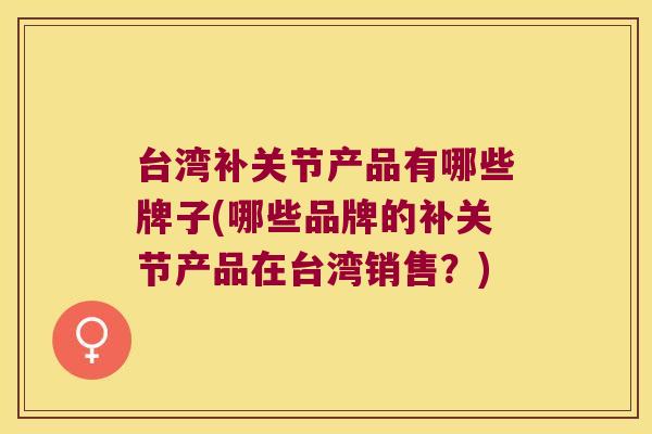 台湾补关节产品有哪些牌子(哪些品牌的补关节产品在台湾销售？)