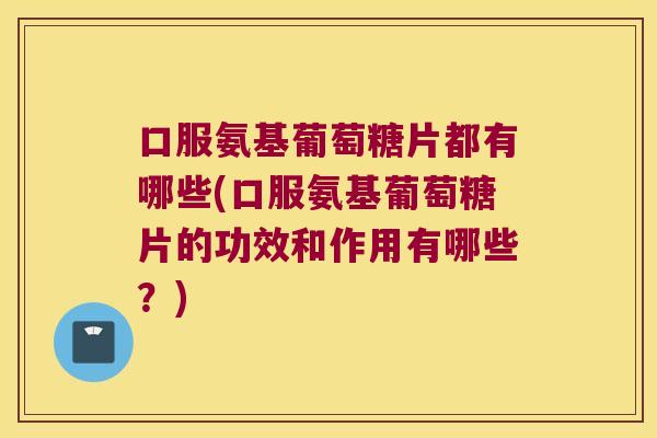 口服氨基葡萄糖片都有哪些(口服氨基葡萄糖片的功效和作用有哪些？)