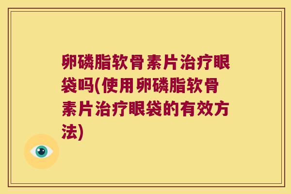 卵磷脂软骨素片眼袋吗(使用卵磷脂软骨素片眼袋的有效方法)