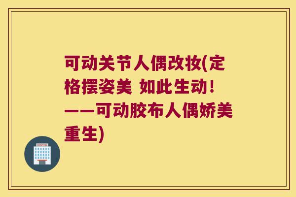 可动关节人偶改妆(定格摆姿美 如此生动！——可动胶布人偶娇美重生)