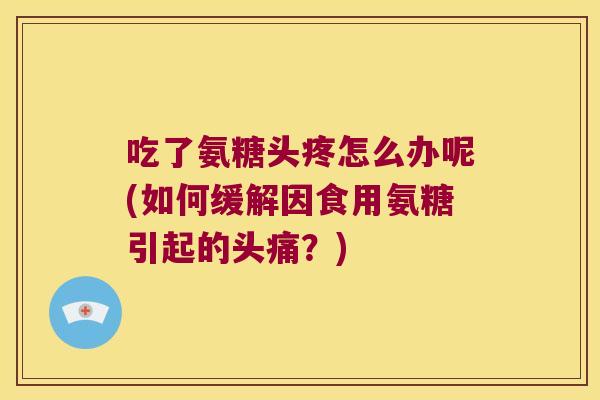 吃了氨糖头疼怎么办呢(如何缓解因食用氨糖引起的头痛?) 吃了氨糖头疼怎么办呢(如何缓解因食用氨糖引起的头痛?)