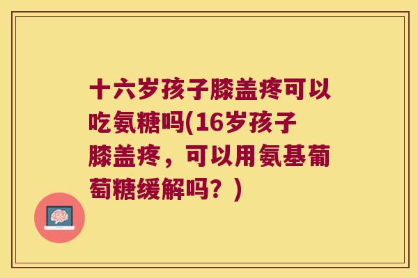 十六岁孩子膝盖疼可以吃氨糖吗(16岁孩子膝盖疼，可以用氨基葡萄糖缓解吗？)