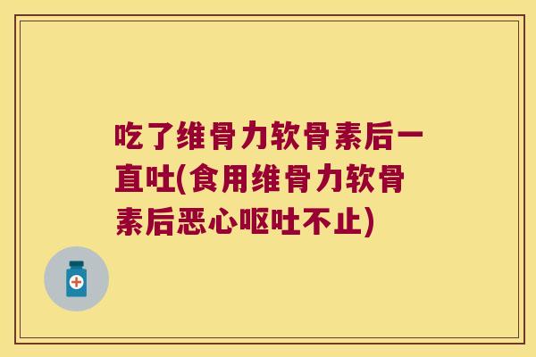 吃了维骨力软骨素后一直吐(食用维骨力软骨素后恶心不止) 吃了维骨力软骨素后一直吐(食用维骨力软骨素后恶心不止)