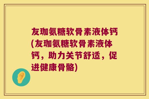 友珈氨糖软骨素液体钙(友珈氨糖软骨素液体钙,助力关节舒适,促进健康骨骼) 友珈氨糖软骨素液体钙(友珈氨糖软骨素液体钙,助力关节舒适,促进健康骨骼)