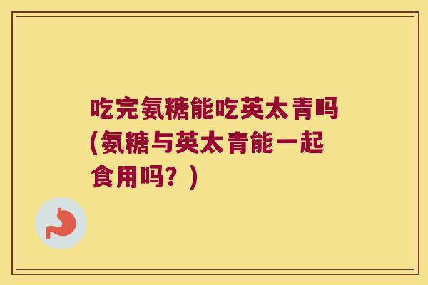 吃完氨糖能吃英太青吗(氨糖与英太青能一起食用吗?) 吃完氨糖能吃英太青吗(氨糖与英太青能一起食用吗?)