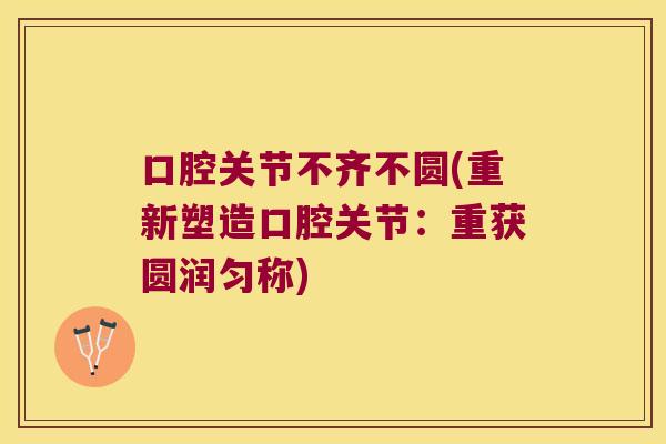 口腔关节不齐不圆(重新塑造口腔关节:重获圆润匀称) 口腔关节不齐不圆(重新塑造口腔关节:重获圆润匀称)