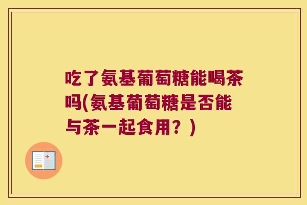 吃了氨基葡萄糖能喝茶吗(氨基葡萄糖是否能与茶一起食用？)