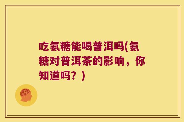 吃氨糖能喝普洱吗(氨糖对普洱茶的影响,你知道吗?) 吃氨糖能喝普洱吗(氨糖对普洱茶的影响,你知道吗?)