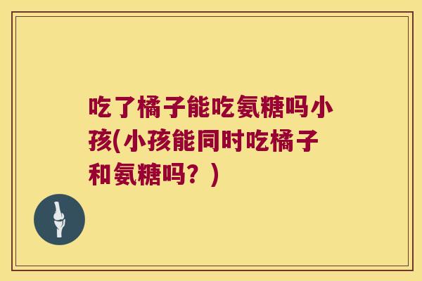 吃了橘子能吃氨糖吗小孩(小孩能同时吃橘子和氨糖吗？)