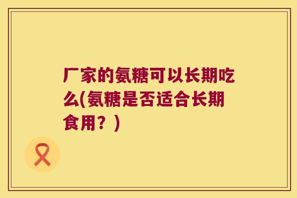 厂家的氨糖可以长期吃么(氨糖是否适合长期食用?) 厂家的氨糖可以长期吃么(氨糖是否适合长期食用?)