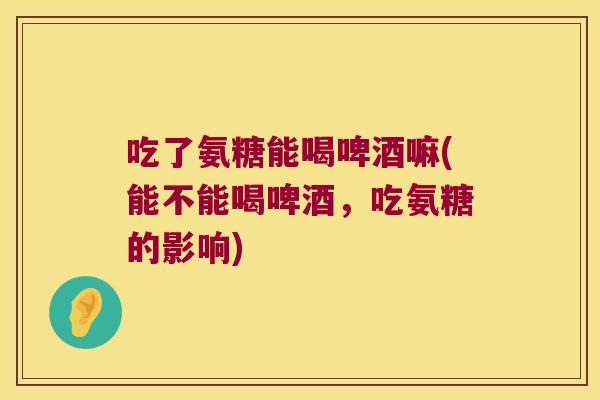 吃了氨糖能喝啤酒嘛(能不能喝啤酒，吃氨糖的影响)