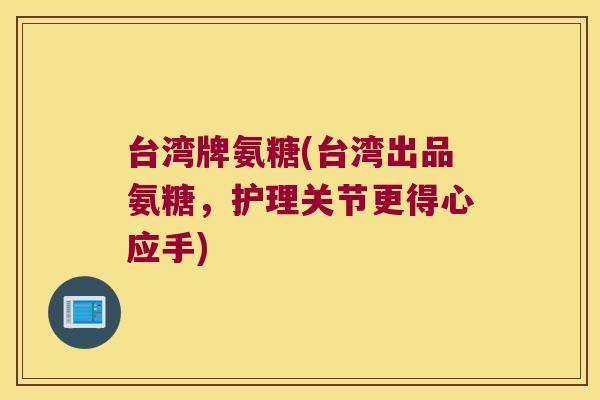 台湾牌氨糖(台湾出品氨糖，护理关节更得心应手)