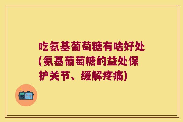 吃氨基葡萄糖有啥好处(氨基葡萄糖的益处保护关节、缓解)