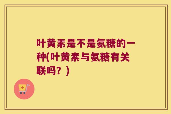 叶黄素是不是氨糖的一种(叶黄素与氨糖有关联吗?) 叶黄素是不是氨糖的一种(叶黄素与氨糖有关联吗?)