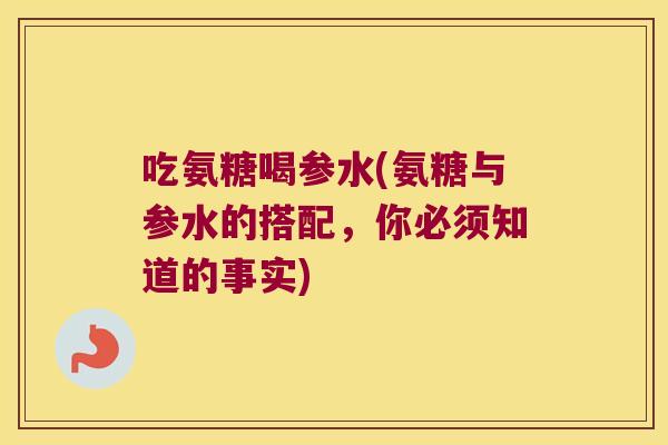 吃氨糖喝参水(氨糖与参水的搭配，你必须知道的事实)