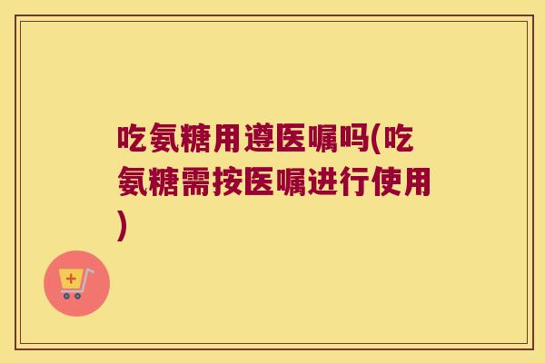 吃氨糖用遵医嘱吗(吃氨糖需按医嘱进行使用)