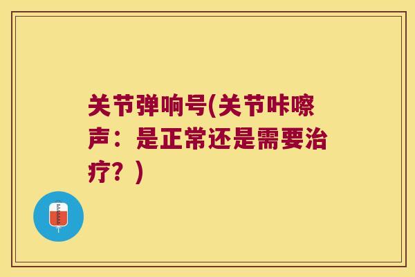 关节弹响号(关节咔嚓声:是正常还是需要?) 关节弹响号(关节咔嚓声:是正常还是需要?)