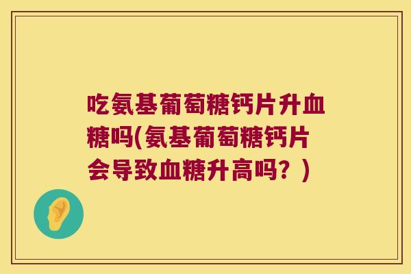 吃氨基葡萄糖钙片升吗(氨基葡萄糖钙片会导致升高吗？)