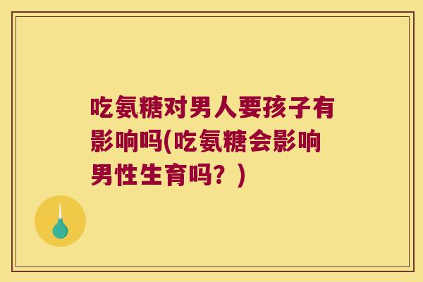 吃氨糖对男人要孩子有影响吗(吃氨糖会影响男性生育吗？)