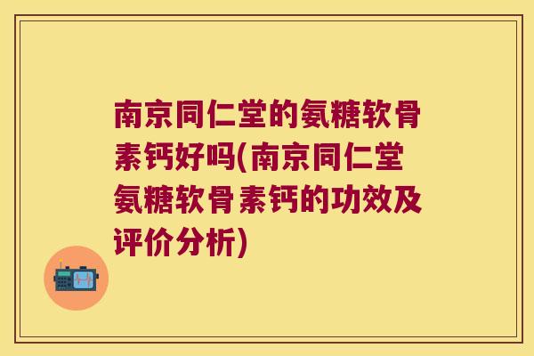 南京同仁堂的氨糖软骨素钙好吗(南京同仁堂氨糖软骨素钙的功效及评价分析)