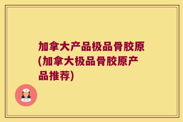 加拿大产品极品骨胶原(加拿大极品骨胶原产品推荐)