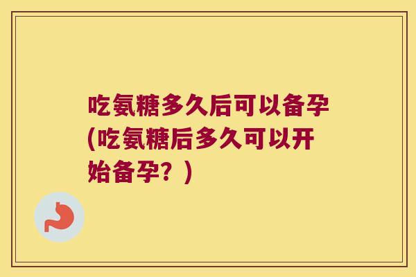 吃氨糖多久后可以备孕(吃氨糖后多久可以开始备孕?) 吃氨糖多久后可以备孕(吃氨糖后多久可以开始备孕?)