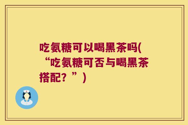 吃氨糖可以喝黑茶吗(“吃氨糖可否与喝黑茶搭配？”)