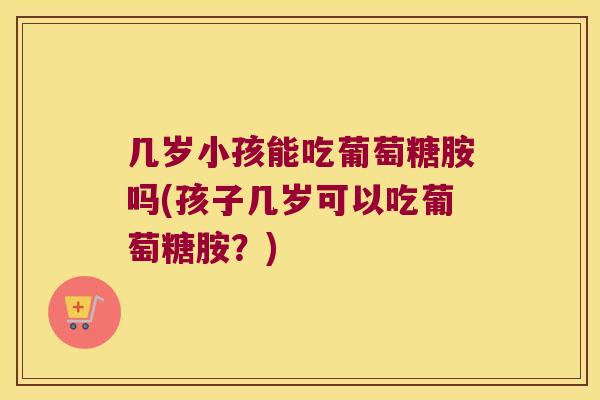 几岁小孩能吃葡萄糖胺吗(孩子几岁可以吃葡萄糖胺？)