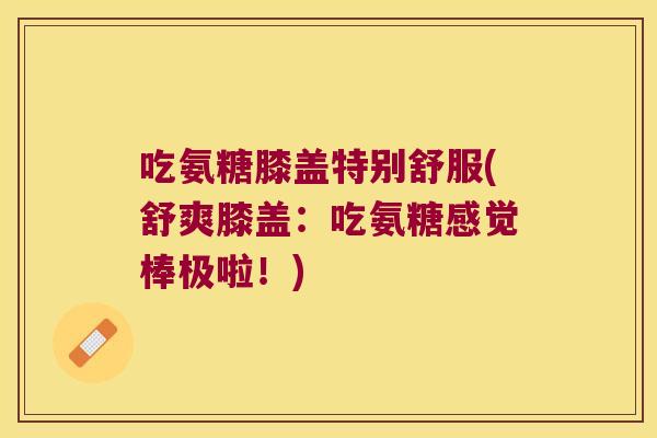吃氨糖膝盖特别舒服(舒爽膝盖:吃氨糖感觉棒极啦!) 吃氨糖膝盖特别舒服(舒爽膝盖:吃氨糖感觉棒极啦!)