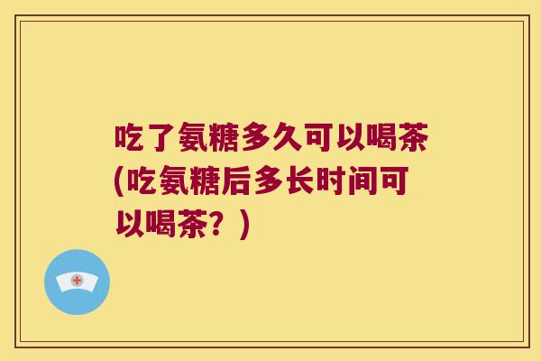 吃了氨糖多久可以喝茶(吃氨糖后多长时间可以喝茶?) 吃了氨糖多久可以喝茶(吃氨糖后多长时间可以喝茶?)