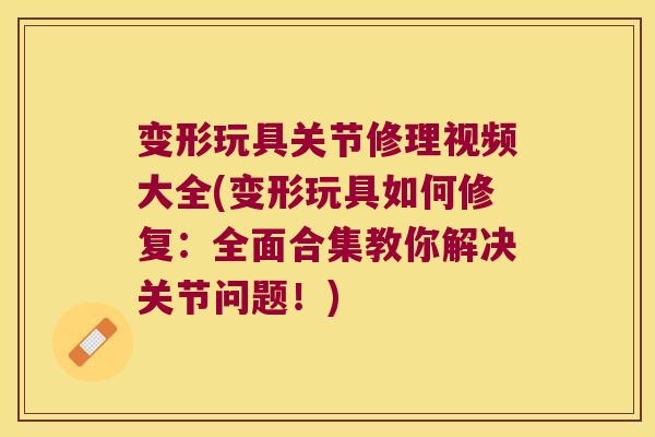 变形玩具关节修理视频大全(变形玩具如何修复：全面合集教你解决关节问题！)