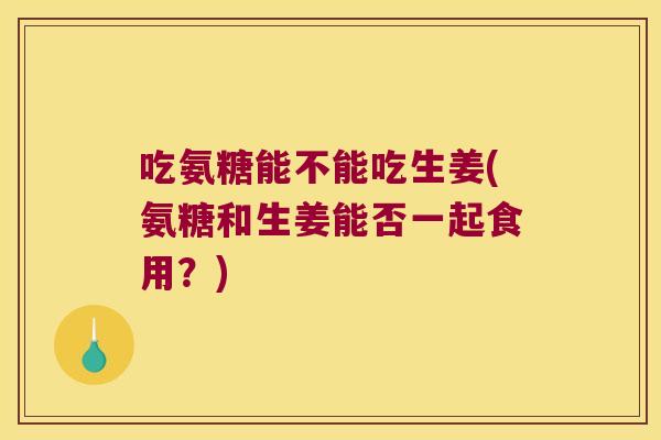 吃氨糖能不能吃生姜(氨糖和生姜能否一起食用?) 吃氨糖能不能吃生姜(氨糖和生姜能否一起食用?)