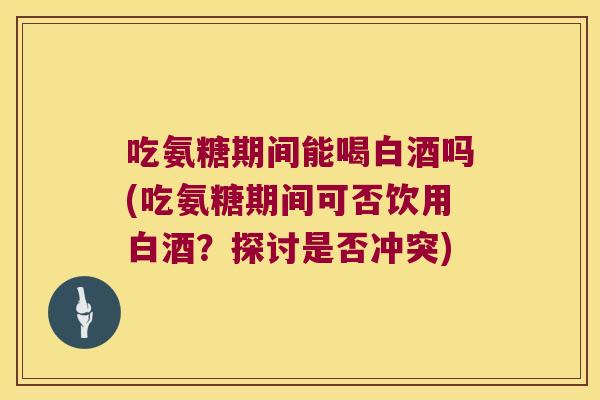 吃氨糖期间能喝白酒吗(吃氨糖期间可否饮用白酒？探讨是否冲突)