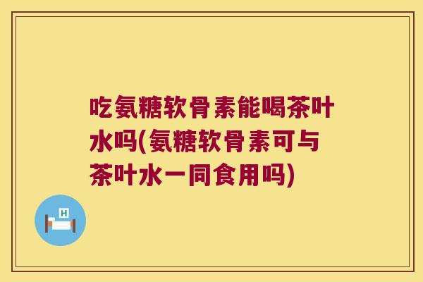 吃氨糖软骨素能喝茶叶水吗(氨糖软骨素可与茶叶水一同食用吗)