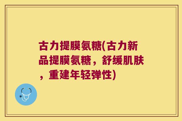 古力提膜氨糖(古力新品提膜氨糖,舒缓,重建年轻弹性) 古力提膜氨糖(古力新品提膜氨糖,舒缓,重建年轻弹性)