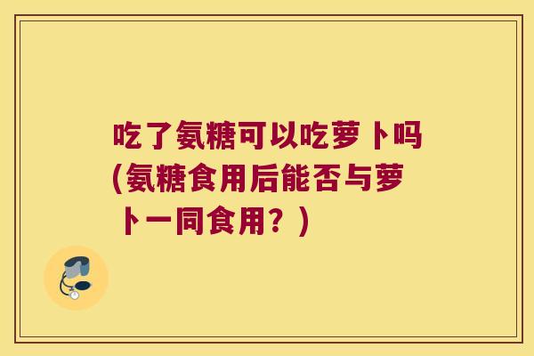 吃了氨糖可以吃萝卜吗(氨糖食用后能否与萝卜一同食用？)