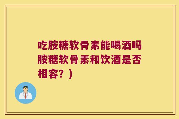 吃胺糖软骨素能喝酒吗胺糖软骨素和饮酒是否相容?) 吃胺糖软骨素能喝酒吗胺糖软骨素和饮酒是否相容?)