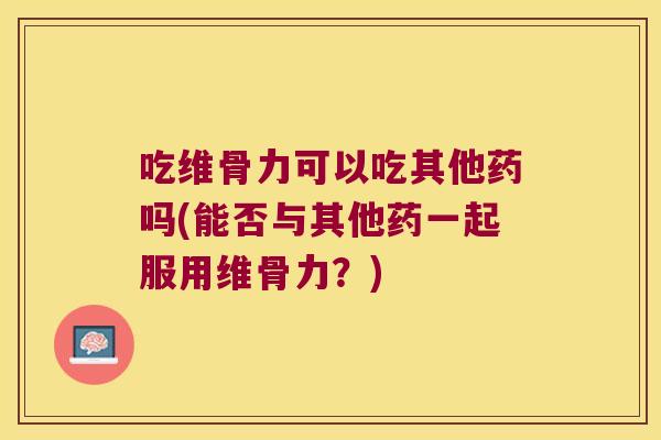 吃维骨力可以吃其他药吗(能否与其他药一起服用维骨力？)