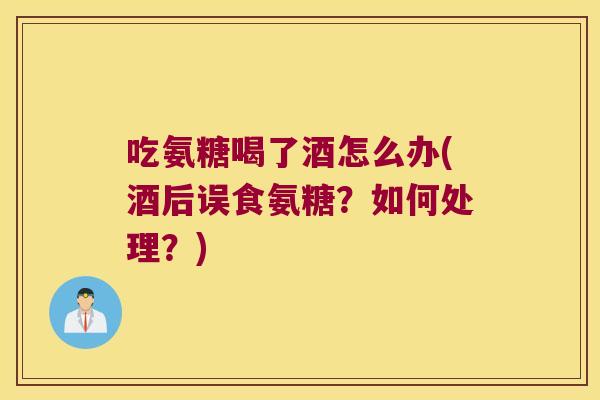 吃氨糖喝了酒怎么办(酒后误食氨糖?如何处理?) 吃氨糖喝了酒怎么办(酒后误食氨糖?如何处理?)