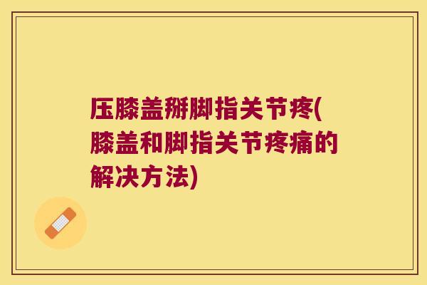 压膝盖掰脚指关节疼(膝盖和脚指关节的解决方法)