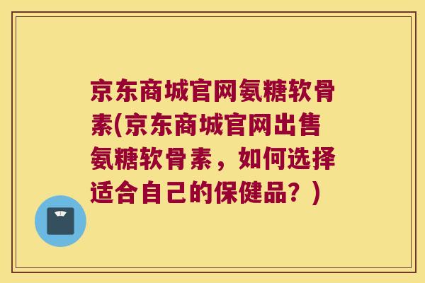 京东商城官网氨糖软骨素(京东商城官网出售氨糖软骨素，如何选择适合自己的保健品？)