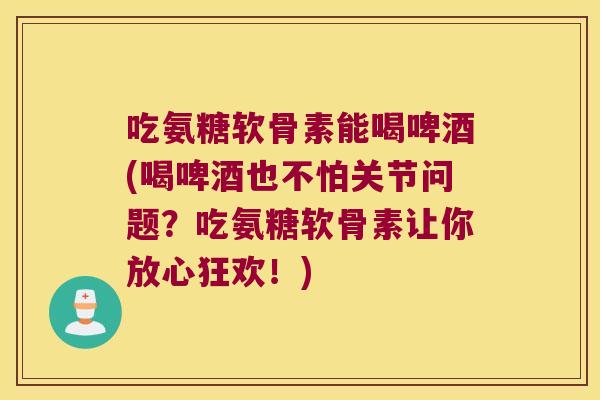 吃氨糖软骨素能喝啤酒(喝啤酒也不怕关节问题？吃氨糖软骨素让你放心狂欢！)