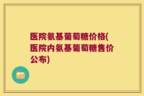 医院氨基葡萄糖价格(医院内氨基葡萄糖售价公布)