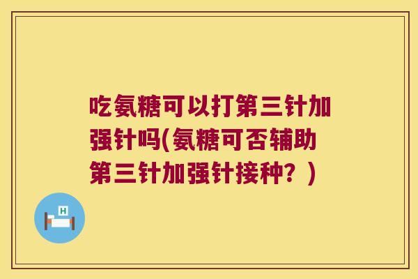 吃氨糖可以打第三针加强针吗(氨糖可否辅助第三针加强针接种？)