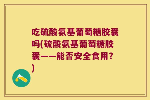 吃硫酸氨基葡萄糖胶囊吗(硫酸氨基葡萄糖胶囊——能否安全食用？)