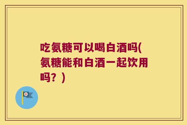 吃氨糖可以喝白酒吗(氨糖能和白酒一起饮用吗？)