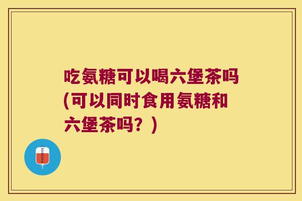吃氨糖可以喝六堡茶吗(可以同时食用氨糖和六堡茶吗？)