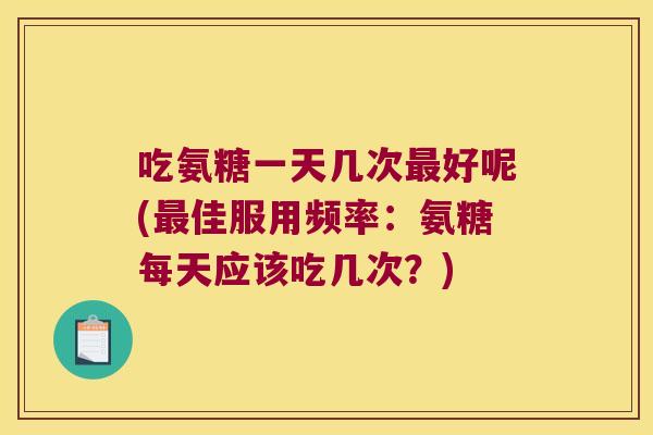 吃氨糖一天几次好呢(佳服用频率：氨糖每天应该吃几次？)