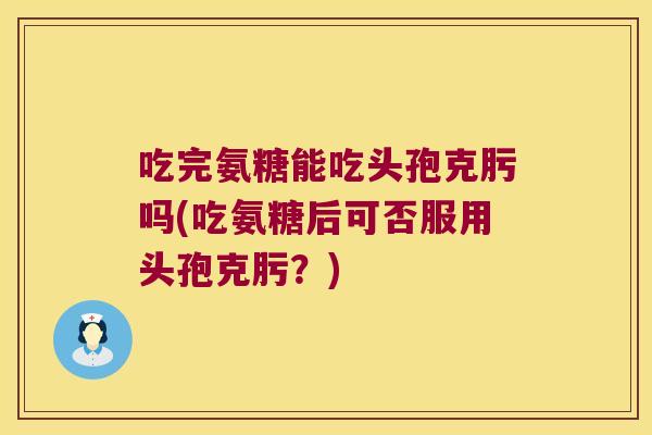 吃完氨糖能吃头孢克肟吗(吃氨糖后可否服用头孢克肟？)