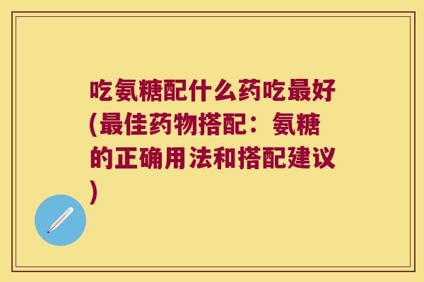 吃氨糖配什么药吃好(佳搭配:氨糖的正确用法和搭配建议) 吃氨糖配什么药吃好(佳搭配:氨糖的正确用法和搭配建议)